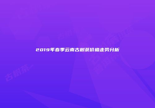 2019年春季云南古树茶价格走势分析