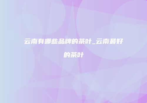 云南有哪些品牌的茶叶_云南最好的茶叶