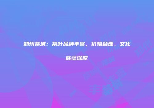 郑州茶城：茶叶品种丰富，价格合理，文化底蕴深厚