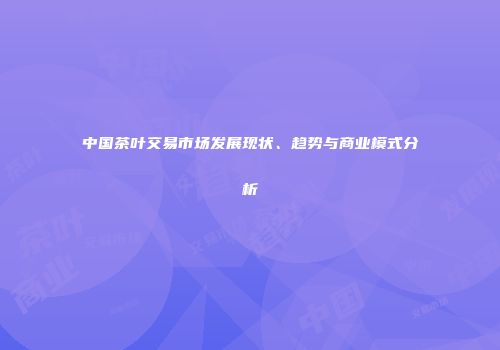 中国茶叶交易市场发展现状、趋势与商业模式分析