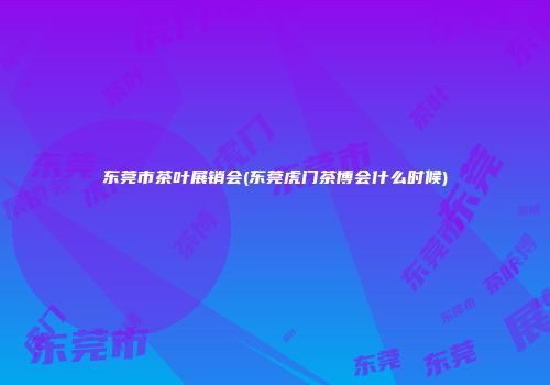 东莞市茶叶展销会(东莞虎门茶博会什么时候)