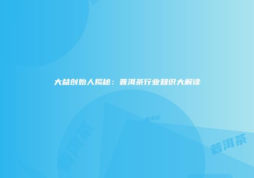 大益创始人揭秘：普洱茶行业知识大解读