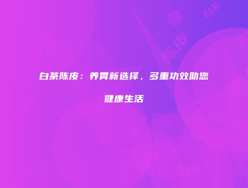 白茶陈皮：养胃新选择，多重功效助您健康生活