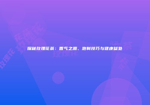 探秘玫瑰花茶：香气之源、泡制技巧与健康益处