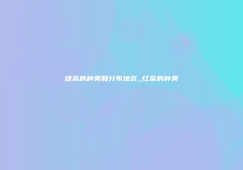 绿茶的种类和分布地区_红茶的种类