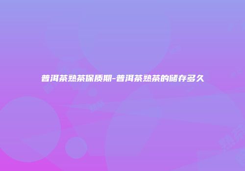 普洱茶熟茶保质期-普洱茶熟茶的储存多久