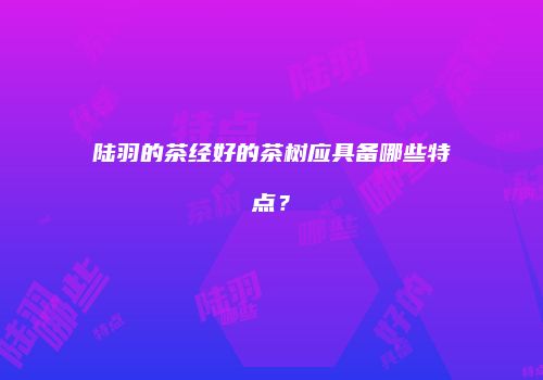陆羽的茶经好的茶树应具备哪些特点？