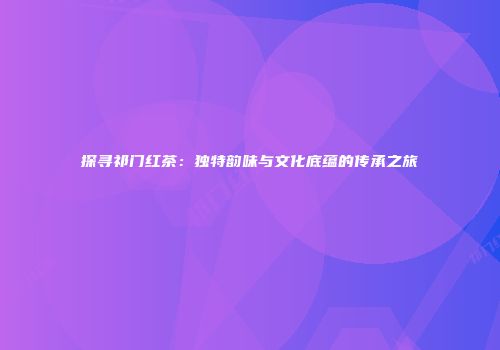 探寻祁门红茶：独特韵味与文化底蕴的传承之旅
