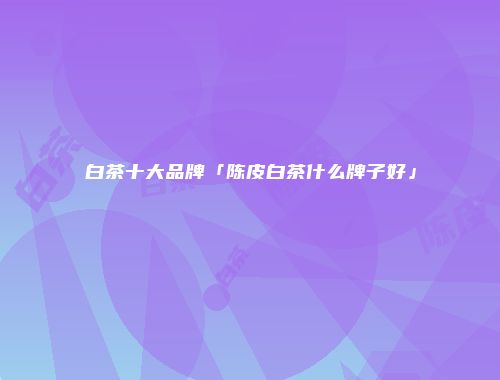 白茶十大品牌「陈皮白茶什么牌子好」