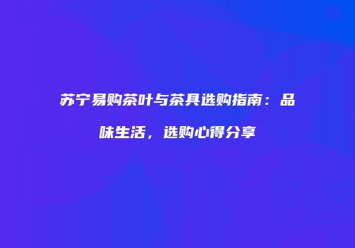 苏宁易购茶叶与茶具选购指南：品味生活，选购心得分享