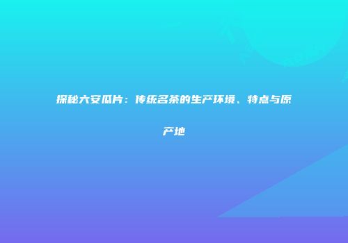 探秘六安瓜片：传统名茶的生产环境、特点与原产地