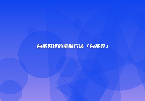 白茶好坏的鉴别方法「白茶好」