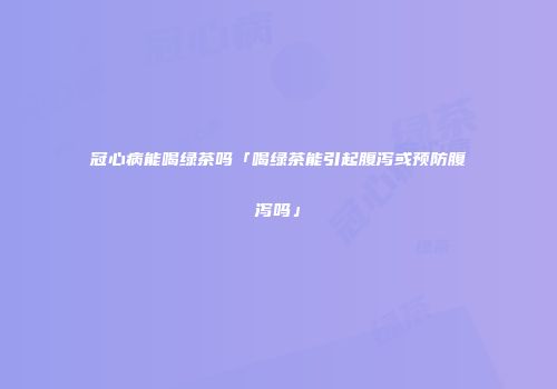 冠心病能喝绿茶吗「喝绿茶能引起腹泻或预防腹泻吗」