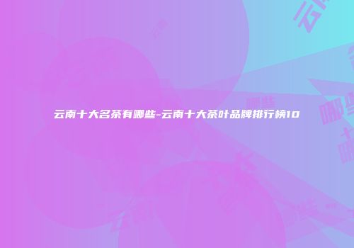 云南十大名茶有哪些-云南十大茶叶品牌排行榜10