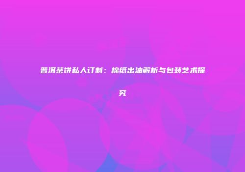 普洱茶饼私人订制：棉纸出油解析与包装艺术探究