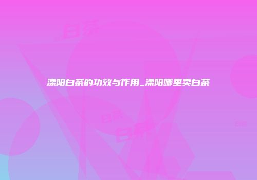 溧阳白茶的功效与作用_溧阳哪里卖白茶