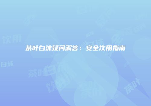 茶叶白沫疑问解答：安全饮用指南