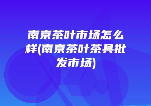 南京茶叶市场怎么样(南京茶叶茶具批发市场)