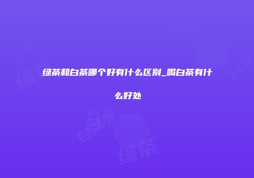 绿茶和白茶哪个好有什么区别_喝白茶有什么好处