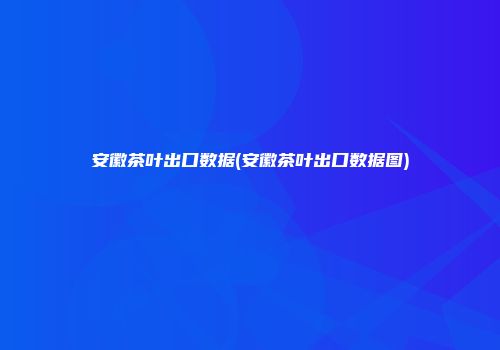 安徽茶叶出口数据(安徽茶叶出口数据图)