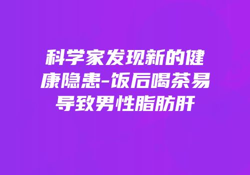 科学家发现新的健康隐患-饭后喝茶易导致男性脂肪肝
