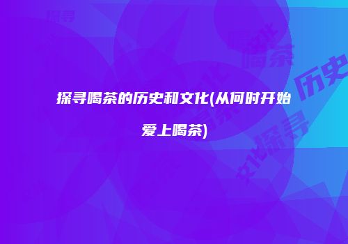 探寻喝茶的历史和文化(从何时开始爱上喝茶)
