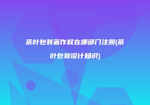 茶叶包装著作权在哪部门注册(茶叶包装设计知识)