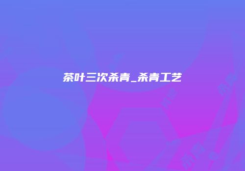 茶叶三次杀青_杀青工艺