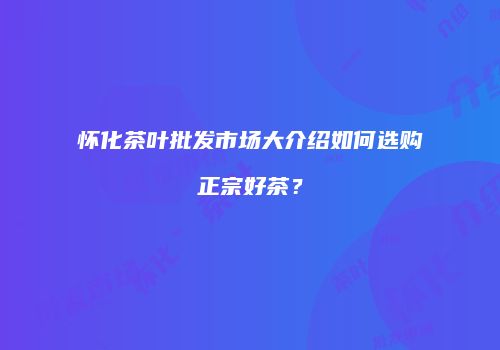 怀化茶叶批发市场大介绍如何选购正宗好茶？