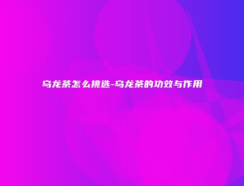 乌龙茶怎么挑选-乌龙茶的功效与作用