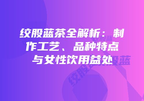 绞股蓝茶全解析：制作工艺、品种特点与女性饮用益处