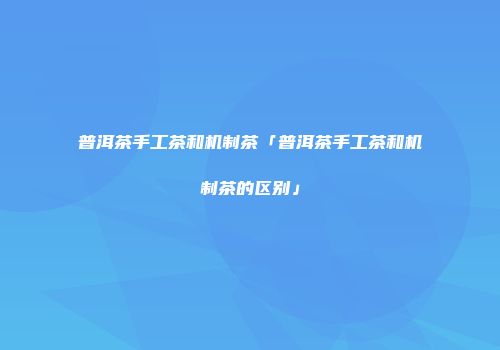 普洱茶手工茶和机制茶「普洱茶手工茶和机制茶的区别」