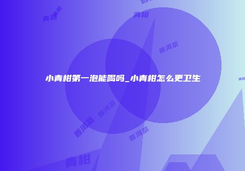 小青柑第一泡能喝吗_小青柑怎么更卫生