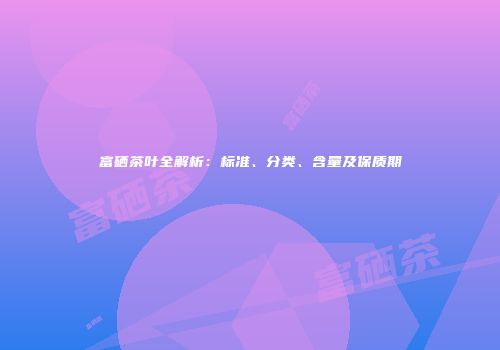 富硒茶叶全解析：标准、分类、含量及保质期
