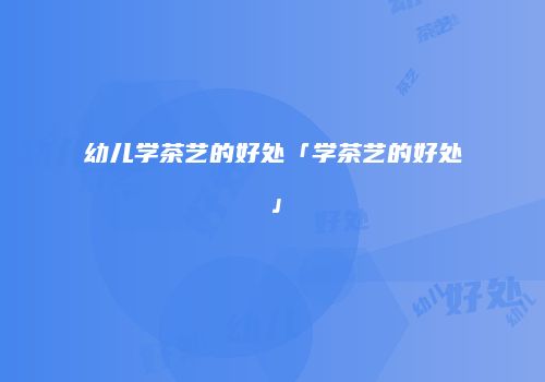 幼儿学茶艺的好处「学茶艺的好处」