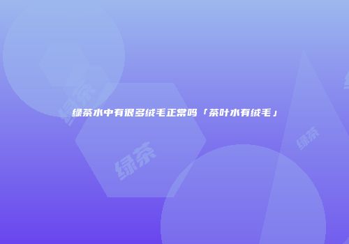 绿茶水中有很多绒毛正常吗「茶叶水有绒毛」