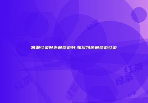常喝红茶好还是绿茶好,如何判断是绿茶红茶