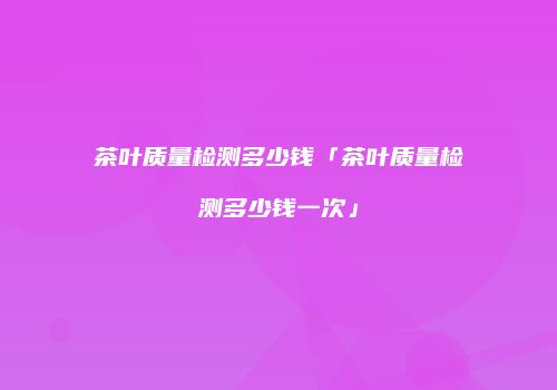茶叶质量检测多少钱「茶叶质量检测多少钱一次」