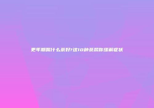 更年期喝什么茶好?这10种茶帮你缓解症状