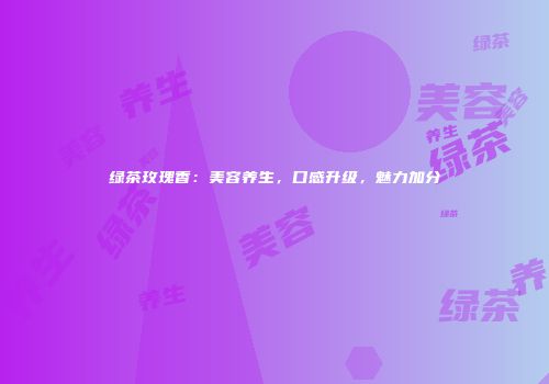 绿茶玫瑰香：美容养生，口感升级，魅力加分