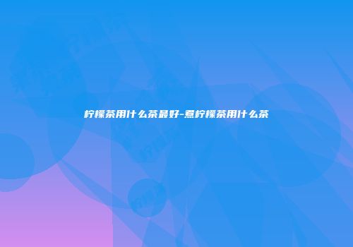 柠檬茶用什么茶最好-煮柠檬茶用什么茶