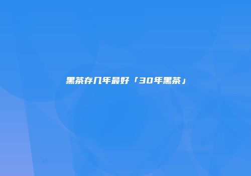 黑茶存几年最好「30年黑茶」