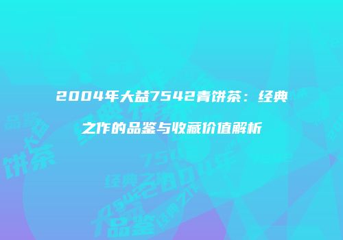 2004年大益7542青饼茶：经典之作的品鉴与收藏价值解析