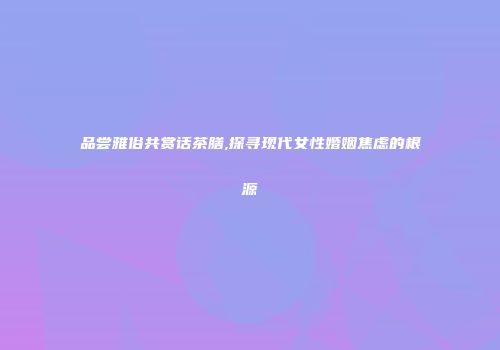 品尝雅俗共赏话茶膳,探寻现代女性婚姻焦虑的根源