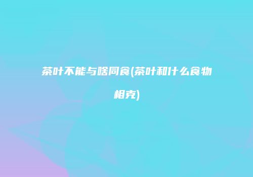 茶叶不能与啥同食(茶叶和什么食物相克)