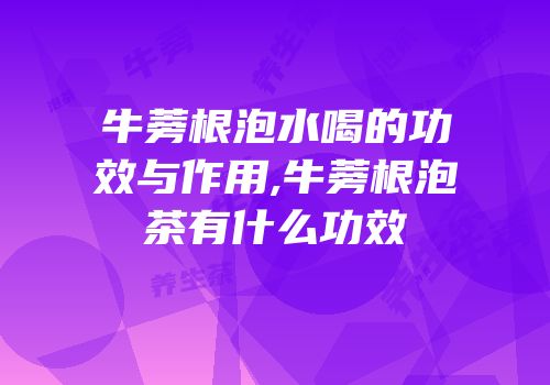 牛蒡根泡水喝的功效与作用,牛蒡根泡茶有什么功效