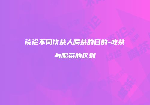 谈论不同饮茶人喝茶的目的-吃茶与喝茶的区别