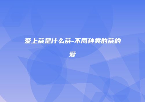 爱上茶是什么茶-不同种类的茶的爱
