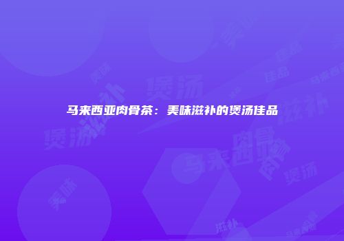 马来西亚肉骨茶：美味滋补的煲汤佳品