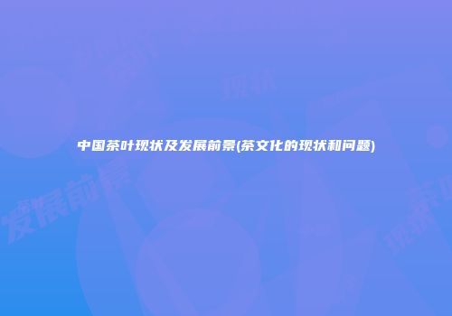 中国茶叶现状及发展前景(茶文化的现状和问题)